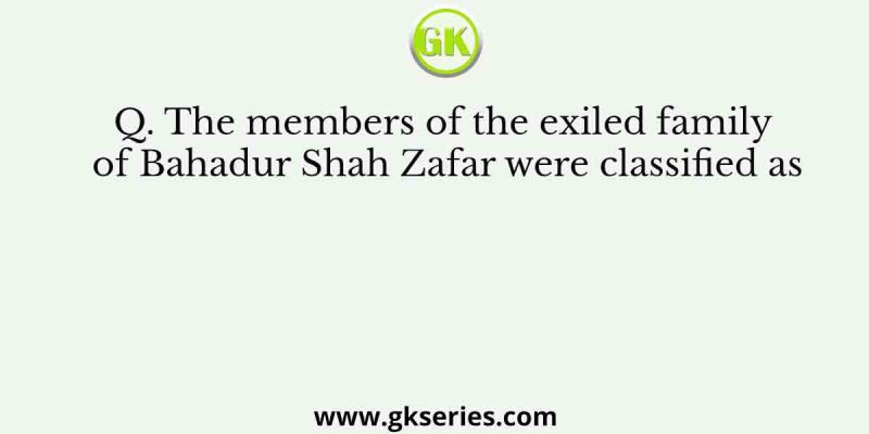 The members of the exiled family of Bahadur Shah Zafar were classified as