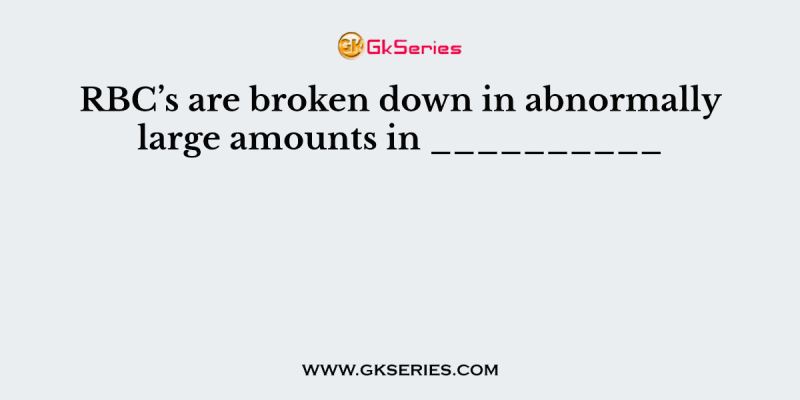 RBC’s are broken down in abnormally large amounts in __________