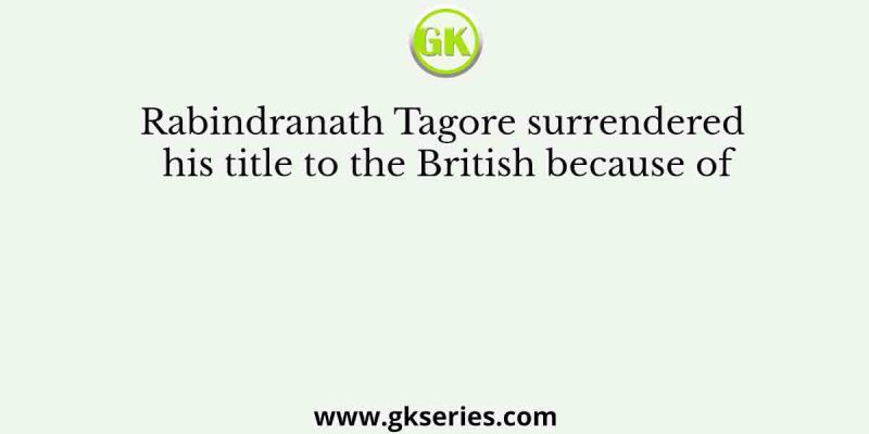 Rabindranath Tagore surrendered his title to the British because of