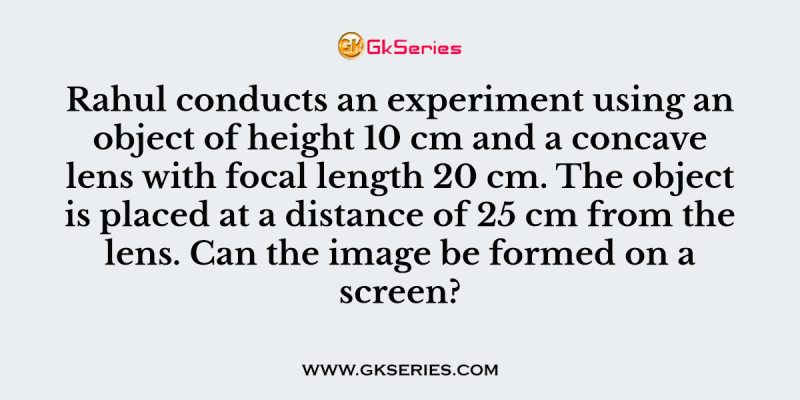 Rahul conducts an experiment using an object of height 10 cm and a concave lens with focal length 20 cm. The object is placed at a distance of 25 cm from the lens. Can the image be formed on a screen?