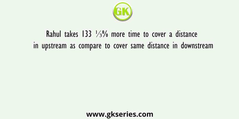 Rahul takes 133 ⅓% more time to cover a distance in upstream as compare to cover same distance in downstream