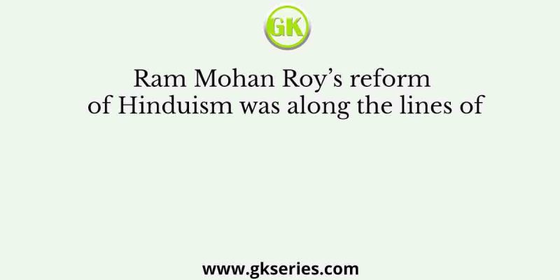 Ram Mohan Roy’s reform of Hinduism was along the lines of