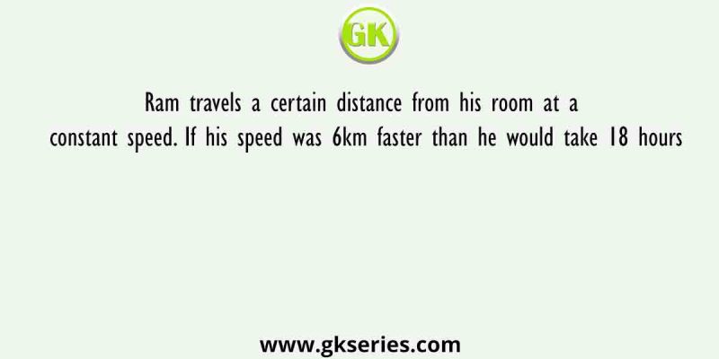 Ram travels a certain distance from his room at a constant speed. If his speed was 6km faster than he would take 18 hours