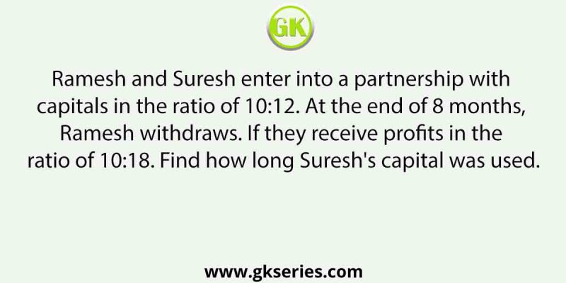 Ramesh and Suresh enter into a partnership with capitals in the ratio of 10:12. At the end of 8 months, Ramesh withdraws. If they receive profits in the ratio of 10:18. Find how long Suresh’s capital was used.