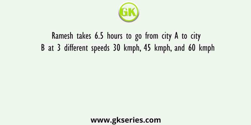 Ramesh takes 6.5 hours to go from city A to city B at 3 different speeds 30 kmph, 45 kmph, and 60 kmph