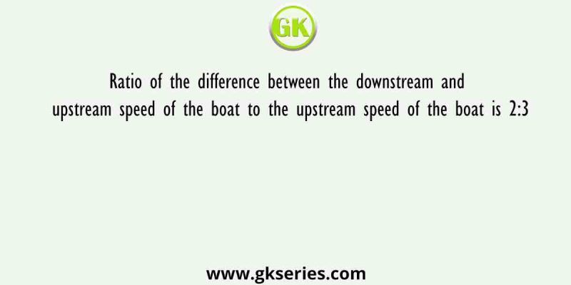 Ratio of the difference between the downstream and upstream speed of the boat to the upstream speed of the boat is 2:3