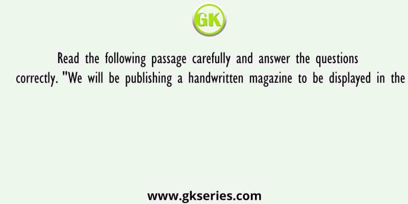 Read the following passage carefully and answer the questions correctly. “We will be publishing a handwritten magazine to be displayed in the