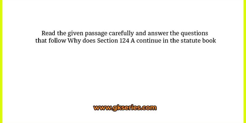 Read the given passage carefully and answer the questions that follow Why does Section 124 A continue in the statute book