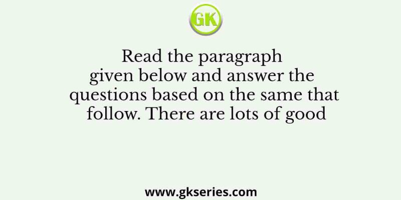 Read the paragraph given below and answer the questions based on the same that follow. There are lots of good