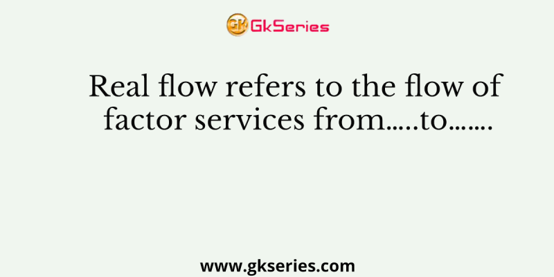 Real flow refers to the flow of factor services from…..to…….