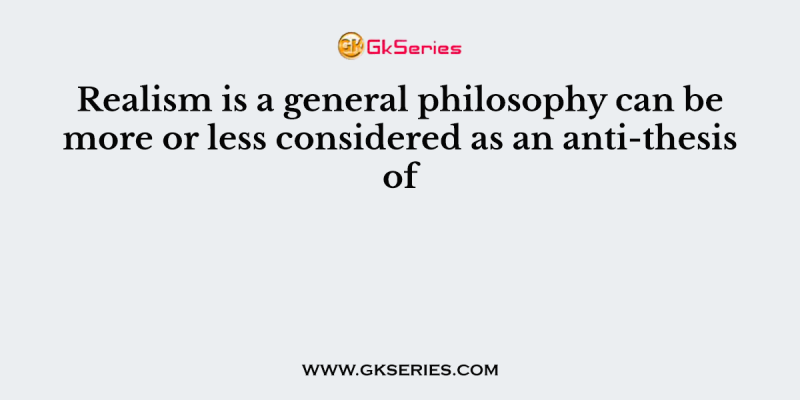 Realism is a general philosophy can be more or less considered as an anti-thesis of