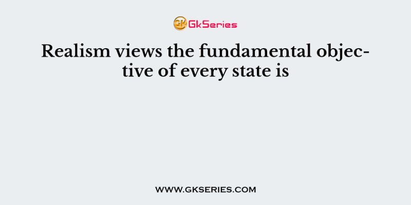 Realism views the fundamental objective of every state is