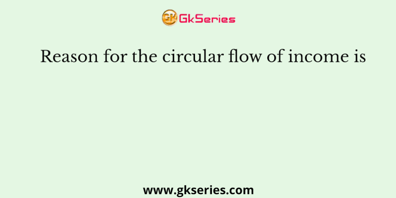 Reason for the circular flow of income is