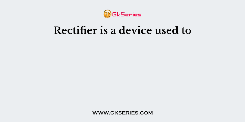 Rectifier is a device used to