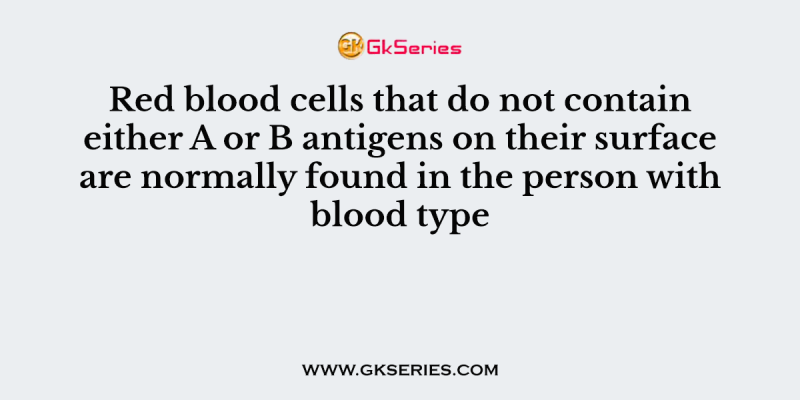 Red blood cells that do not contain either A or B antigens on their surface are normally found in the person with blood type