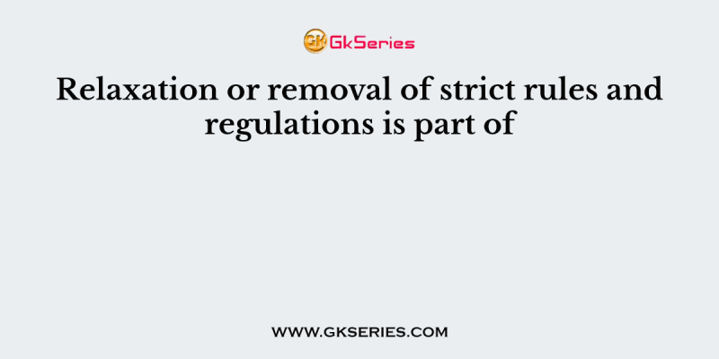 Relaxation or removal of strict rules and regulations is part of