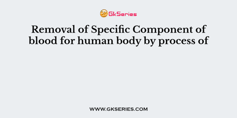 Removal of Specific Component of blood for human body by process of