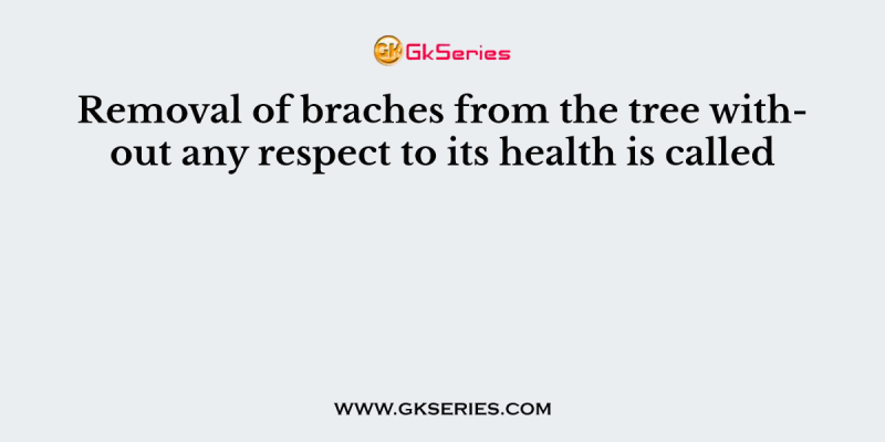 Removal of braches from the tree without any respect to its health is called