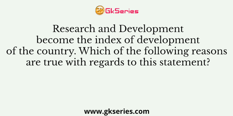 Research and Development become the index of development of the country. Which of the following reasons are true with regards to this statement?