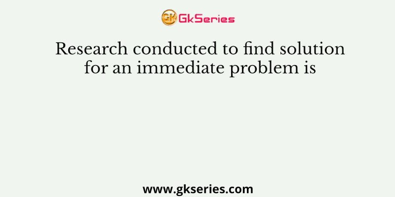 Research conducted to find solution for an immediate problem is