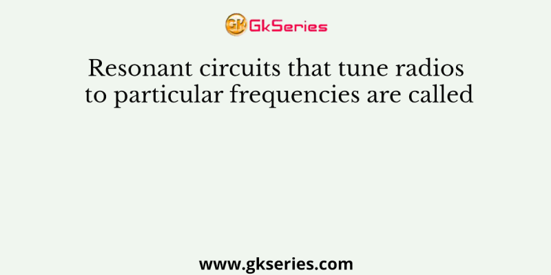 Resonant circuits that tune radios to particular frequencies are called