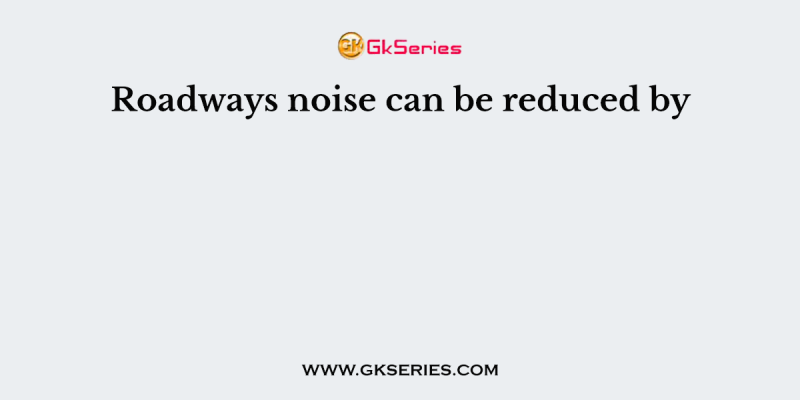 Roadways noise can be reduced by