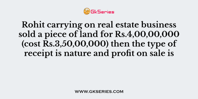 Rohit carrying on real estate business sold a piece of land for Rs.4,00,00,000 (cost Rs.3,50,00,000) then the type of receipt is nature and profit on sale is