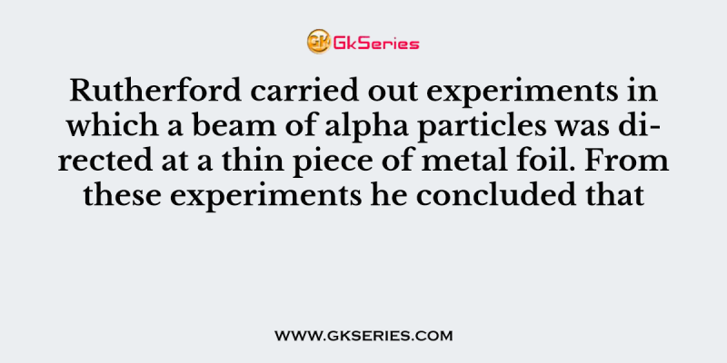 Rutherford carried out experiments in which a beam of alpha particles was directed at a thin piece of metal foil. From these experiments he concluded that