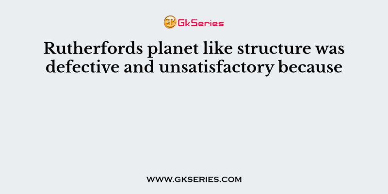 Rutherfords planet like structure was defective and unsatisfactory because