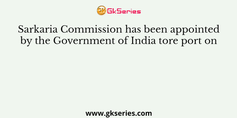 Sarkaria Commission has been appointed by the Government of India tore port on