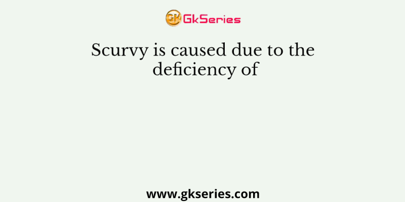 Scurvy is caused due to the deficiency of
