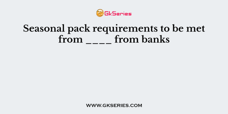 Seasonal pack requirements to be met from ____ from banks