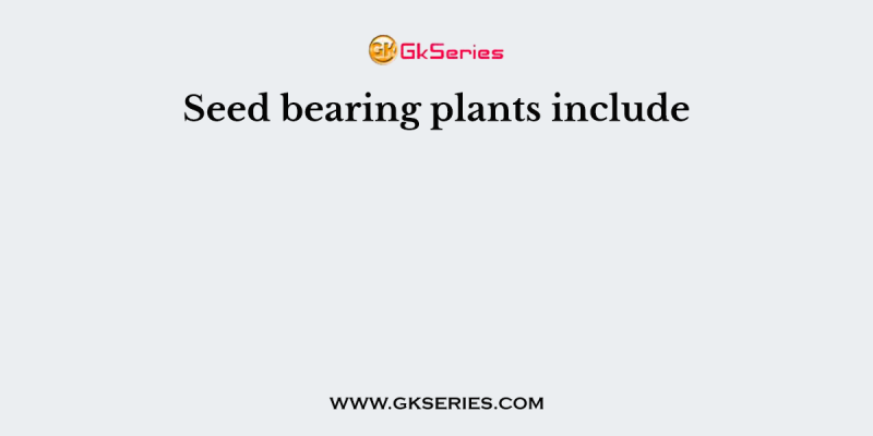 Seed bearing plants include