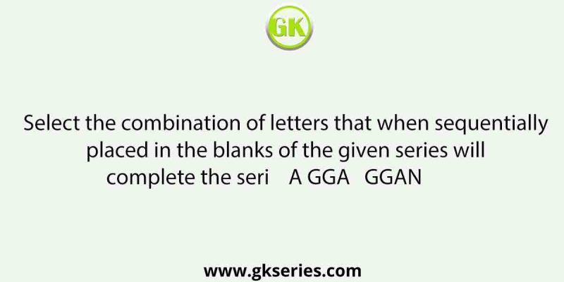 Select the combination of letters that when sequentially placed in the blanks of the given series will complete the seri    A GGA   GGAN         