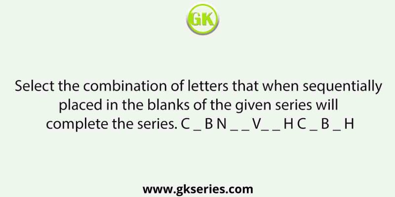 Select the combination of letters that when sequentially placed in the blanks of the given series will complete the series. C _ B N _ _ V_ _ H C _ B _ H