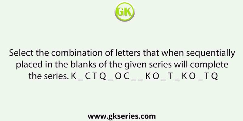 Select the combination of letters that when sequentially placed in the blanks of the given series will complete the series. K _ C T Q _ O C _ _ K O _ T _ K O _ T Q