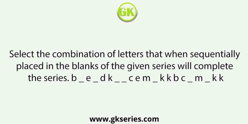 Select the combination of letters that when sequentially placed in the blanks of the given series will complete the series. b _ e _ d k _ _ c e m _ k k b c _ m _ k k