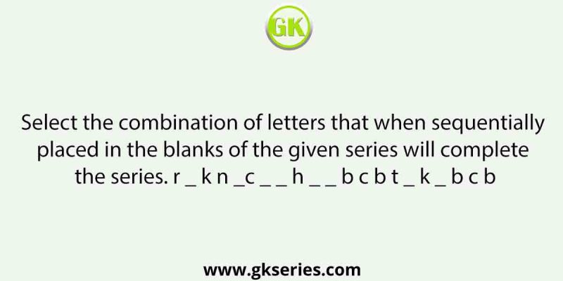 Select the combination of letters that when sequentially placed in the blanks of the given series will complete the series. r _ k n _c _ _ h _ _ b c b t _ k _ b c b