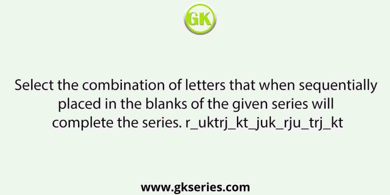 Select the combination of letters that when sequentially placed in the blanks of the given series will complete the series. r_uktrj_kt_juk_rju_trj_kt