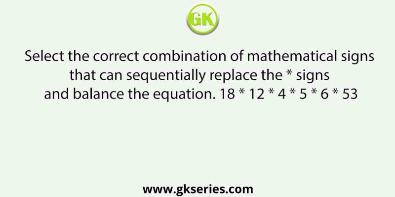 Select the correct combination of mathematical signs that can sequentially replace the * signs and balance the equation. 18 * 12 * 4 * 5 * 6 * 53