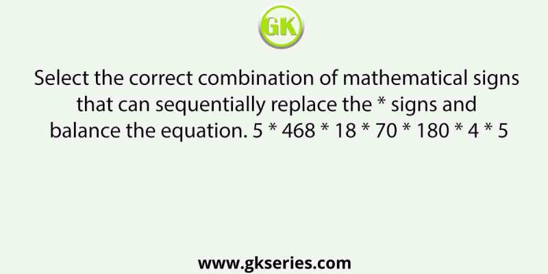 Select the correct combination of mathematical signs that can sequentially replace the * signs and balance the equation. 5 * 468 * 18 * 70 * 180 * 4 * 5