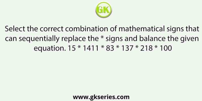 Select the correct combination of mathematical signs that can sequentially replace the * signs and balance the given equation. 15 * 1411 * 83 * 137 * 218 * 100