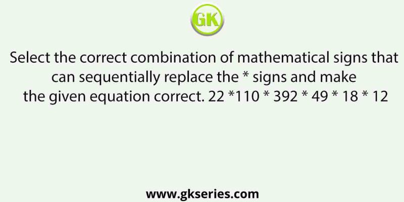 Select the correct combination of mathematical signs that can sequentially replace the * signs and make the given equation correct. 22 *110 * 392 * 49 * 18 * 12
