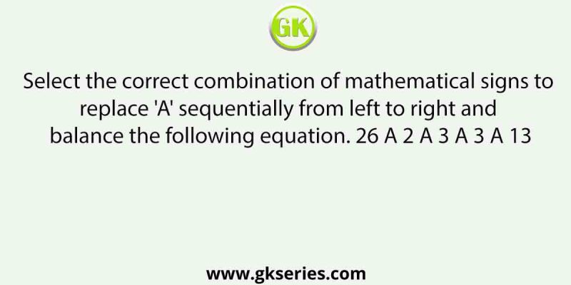 Select the correct combination of mathematical signs to replace ‘A’ sequentially from left to right and balance the following equation. 26 A 2 A 3 A 3 A 13