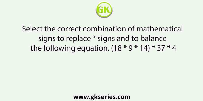 Select the correct combination of mathematical signs to replace * signs and to balance the following equation. (18 * 9 * 14) * 37 * 4
