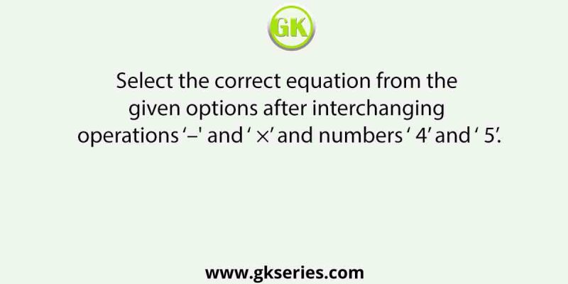 Select the correct equation from the given options after interchanging operations ‘–’ and ‘ ×’ and numbers ‘ 4’ and ‘ 5’.