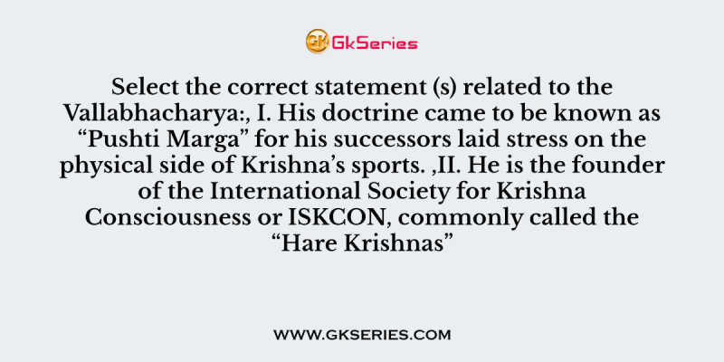 Select the correct statement (s) related to the Vallabhacharya:, I. His doctrine came to be known as “Pushti Marga” for his successors laid stress on the physical side of Krishna’s sports. ,II. He is the founder of the International Society for Krishna Consciousness or ISKCON, commonly called the “Hare Krishnas”