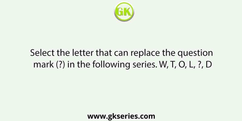Select the letter that can replace the question mark (?) in the following series. W, T, O, L, ?, D
