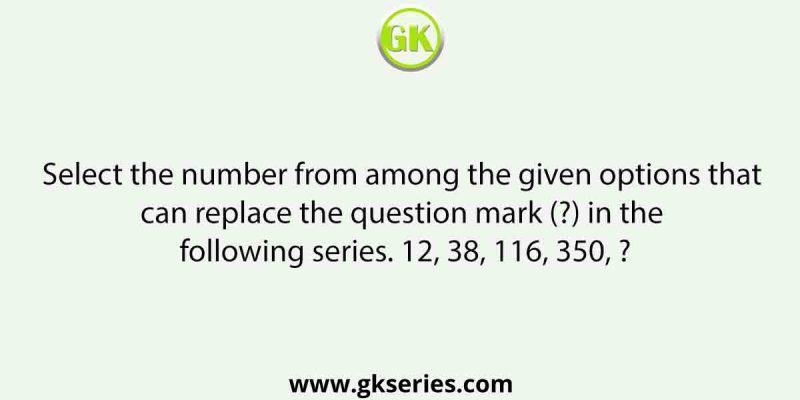 Select the number from among the given options that can replace the question mark (?) in the following series. 12, 38, 116, 350, ?