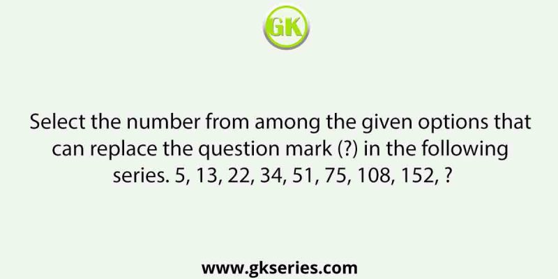 Select the number from among the given options that can replace the question mark (?) in the following series. 5, 13, 22, 34, 51, 75, 108, 152, ?